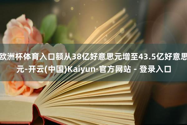 欧洲杯体育入口额从38亿好意思元增至43.5亿好意思元-开云(中国)Kaiyun·官方网站 - 登录入口