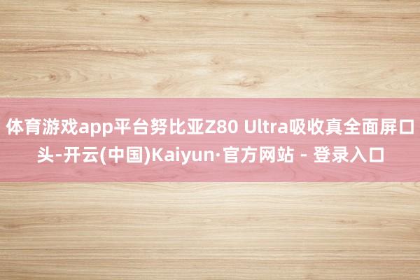 体育游戏app平台努比亚Z80 Ultra吸收真全面屏口头-开云(中国)Kaiyun·官方网站 - 登录入口