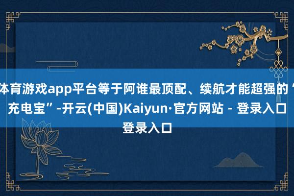 体育游戏app平台等于阿谁最顶配、续航才能超强的“充电宝”-开云(中国)Kaiyun·官方网站 - 登录入口