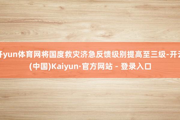 开yun体育网将国度救灾济急反馈级别提高至三级-开云(中国)Kaiyun·官方网站 - 登录入口