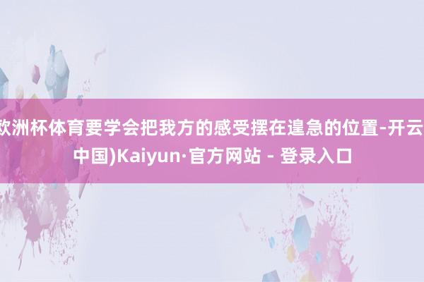 欧洲杯体育要学会把我方的感受摆在遑急的位置-开云(中国)Kaiyun·官方网站 - 登录入口