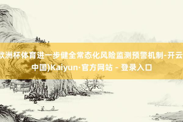 欧洲杯体育进一步健全常态化风险监测预警机制-开云(中国)Kaiyun·官方网站 - 登录入口