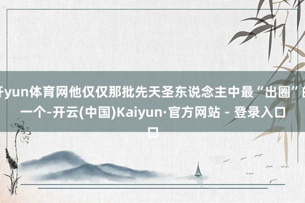 开yun体育网他仅仅那批先天圣东说念主中最“出圈”的一个-开云(中国)Kaiyun·官方网站 - 登录入口