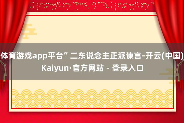 体育游戏app平台”二东说念主正派谏言-开云(中国)Kaiyun·官方网站 - 登录入口
