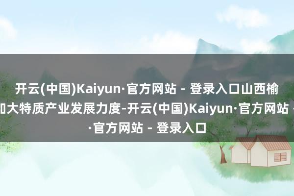 开云(中国)Kaiyun·官方网站 - 登录入口山西榆社县抓续加大特质产业发展力度-开云(中国)Kaiyun·官方网站 - 登录入口