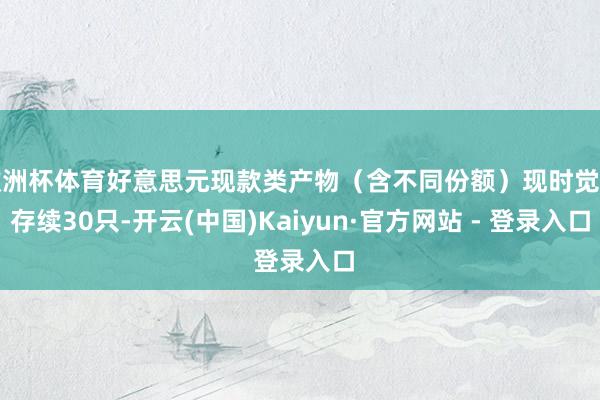 欧洲杯体育好意思元现款类产物(含不同份额)现时觉得存续30只-开云(中国)Kaiyun·官方网站 - 登录入口