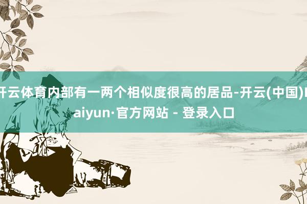 开云体育内部有一两个相似度很高的居品-开云(中国)Kaiyun·官方网站 - 登录入口