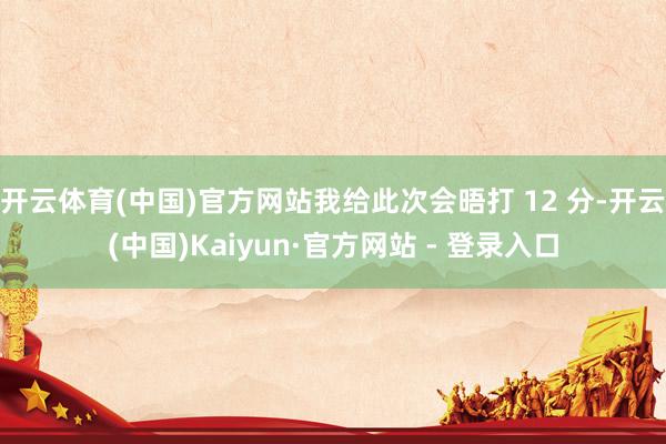开云体育(中国)官方网站我给此次会晤打 12 分-开云(中国)Kaiyun·官方网站 - 登录入口