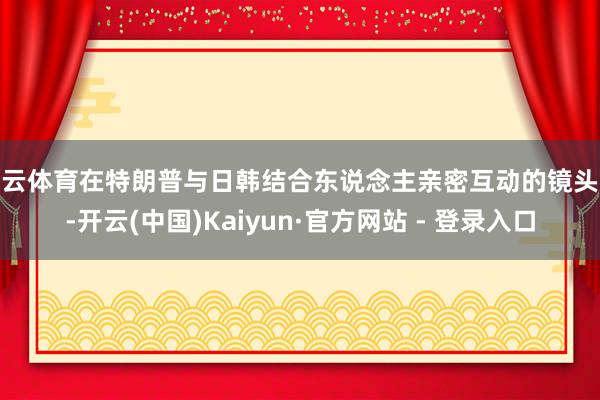 开云体育在特朗普与日韩结合东说念主亲密互动的镜头外-开云(中国)Kaiyun·官方网站 - 登录入口