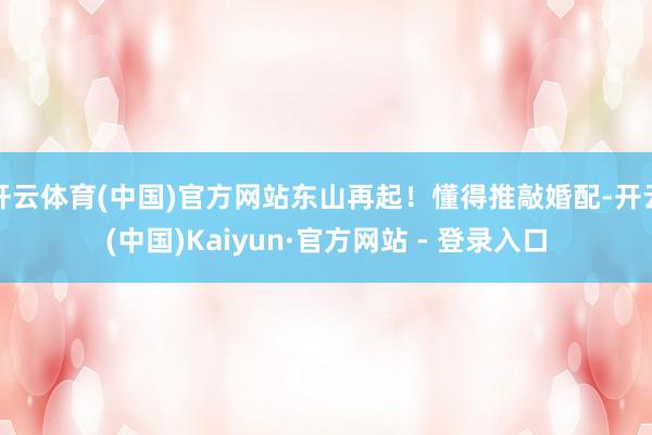 开云体育(中国)官方网站东山再起！懂得推敲婚配-开云(中国)Kaiyun·官方网站 - 登录入口
