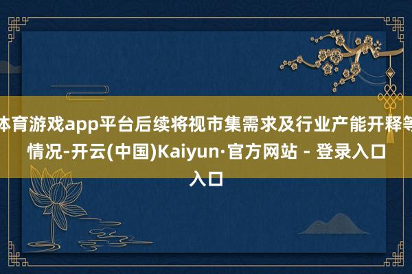 体育游戏app平台后续将视市集需求及行业产能开释等情况-开云(中国)Kaiyun·官方网站 - 登录入口