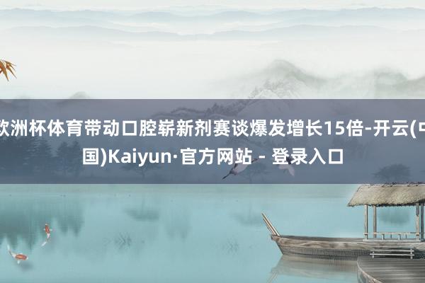 欧洲杯体育带动口腔崭新剂赛谈爆发增长15倍-开云(中国)Kaiyun·官方网站 - 登录入口
