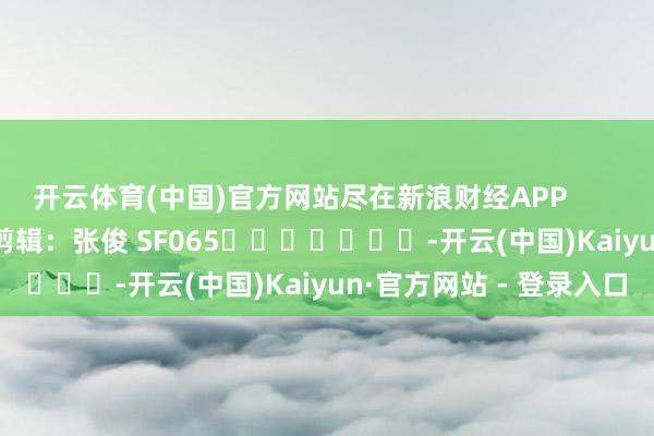 开云体育(中国)官方网站尽在新浪财经APP            						包袱剪辑：张俊 SF065							-开云(中国)Kaiyun·官方网站 - 登录入口