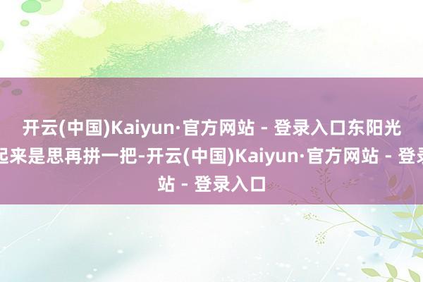 开云(中国)Kaiyun·官方网站 - 登录入口东阳光药看起来是思再拼一把-开云(中国)Kaiyun·官方网站 - 登录入口