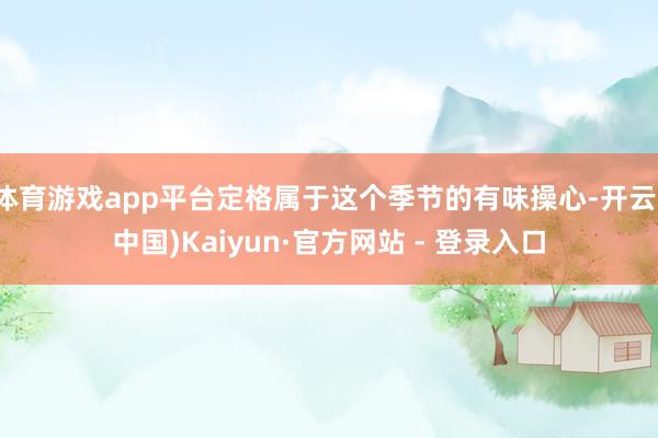 体育游戏app平台定格属于这个季节的有味操心-开云(中国)Kaiyun·官方网站 - 登录入口