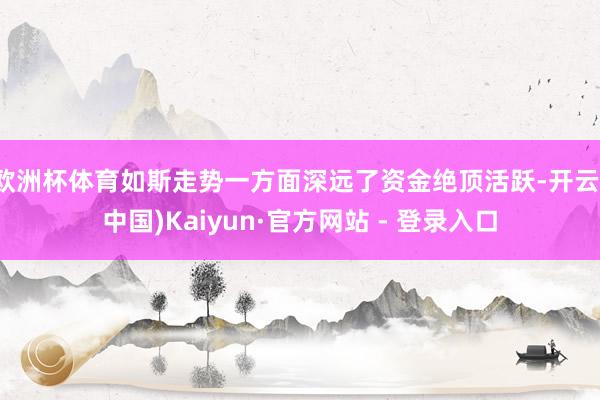 欧洲杯体育如斯走势一方面深远了资金绝顶活跃-开云(中国)Kaiyun·官方网站 - 登录入口
