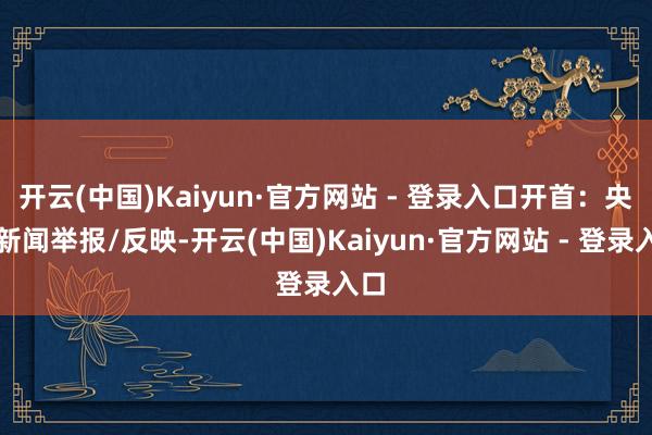 开云(中国)Kaiyun·官方网站 - 登录入口开首：央视新闻举报/反映-开云(中国)Kaiyun·官方网站 - 登录入口