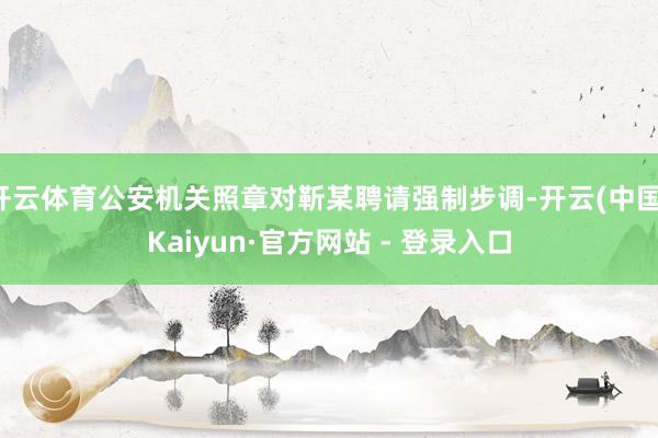 开云体育公安机关照章对靳某聘请强制步调-开云(中国)Kaiyun·官方网站 - 登录入口
