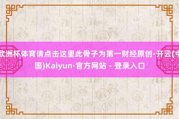 欧洲杯体育请点击这里此骨子为第一财经原创-开云(中国)Kaiyun·官方网站 - 登录入口