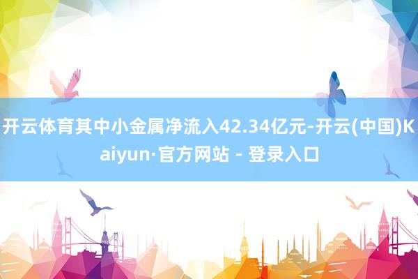 开云体育其中小金属净流入42.34亿元-开云(中国)Kaiyun·官方网站 - 登录入口