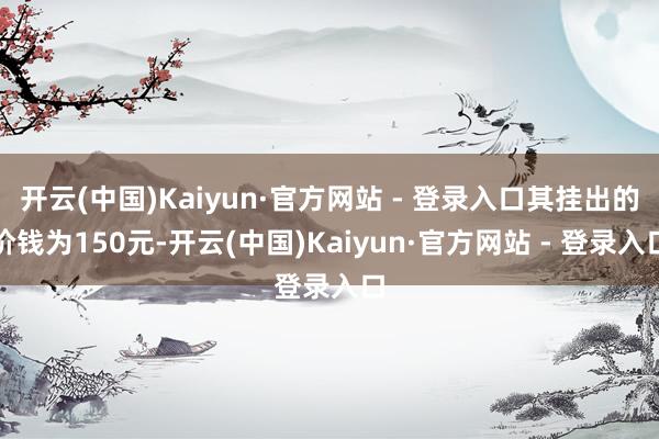 开云(中国)Kaiyun·官方网站 - 登录入口其挂出的价钱为150元-开云(中国)Kaiyun·官方网站 - 登录入口
