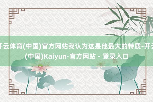 开云体育(中国)官方网站我认为这是他最大的特质-开云(中国)Kaiyun·官方网站 - 登录入口