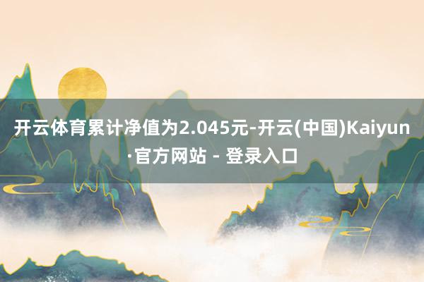 开云体育累计净值为2.045元-开云(中国)Kaiyun·官方网站 - 登录入口
