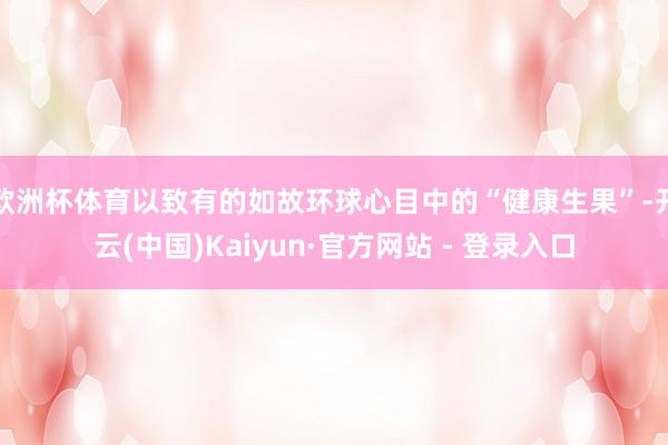 欧洲杯体育以致有的如故环球心目中的“健康生果”-开云(中国)Kaiyun·官方网站 - 登录入口