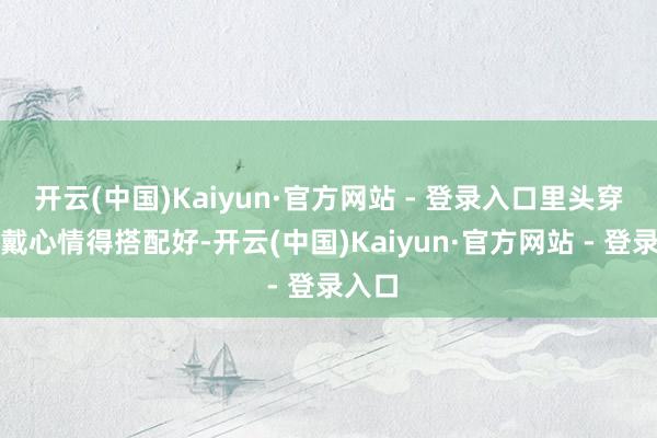 开云(中国)Kaiyun·官方网站 - 登录入口里头穿的穿戴心情得搭配好-开云(中国)Kaiyun·官方网站 - 登录入口