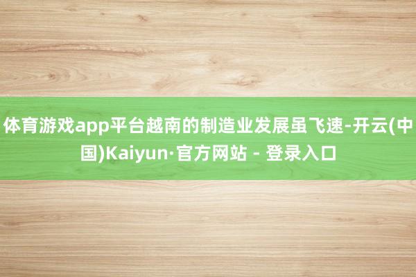 体育游戏app平台 越南的制造业发展虽飞速-开云(中国)Kaiyun·官方网站 - 登录入口