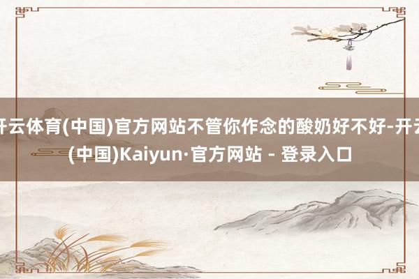 开云体育(中国)官方网站不管你作念的酸奶好不好-开云(中国)Kaiyun·官方网站 - 登录入口