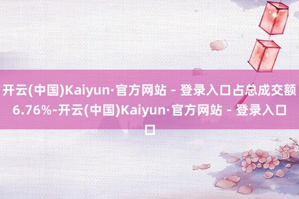 开云(中国)Kaiyun·官方网站 - 登录入口占总成交额6.76%-开云(中国)Kaiyun·官方网站 - 登录入口