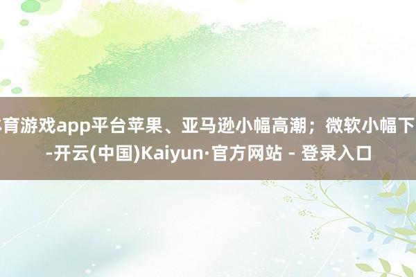 体育游戏app平台苹果、亚马逊小幅高潮;微软小幅下降-开云(中国)Kaiyun·官方网站 - 登录入口