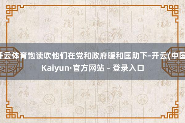 开云体育饱读吹他们在党和政府暖和匡助下-开云(中国)Kaiyun·官方网站 - 登录入口