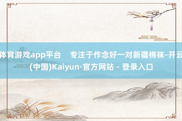 体育游戏app平台 专注于作念好一对新疆棉袜-开云(中国)Kaiyun·官方网站 - 登录入口
