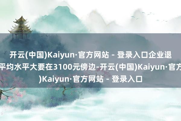 开云(中国)Kaiyun·官方网站 - 登录入口企业退休职工的待业金平均水平大要在3100元傍边-开云(中国)Kaiyun·官方网站 - 登录入口