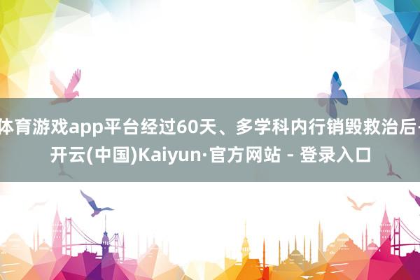 体育游戏app平台经过60天、多学科内行销毁救治后-开云(中国)Kaiyun·官方网站 - 登录入口
