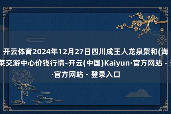 开云体育2024年12月27日四川成王人龙泉聚和(海外)果蔬菜交游中心价钱行情-开云(中国)Kaiyun·官方网站 - 登录入口