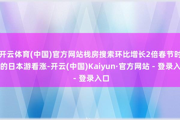 开云体育(中国)官方网站栈房搜索环比增长2倍春节时分的日本游看涨-开云(中国)Kaiyun·官方网站 - 登录入口