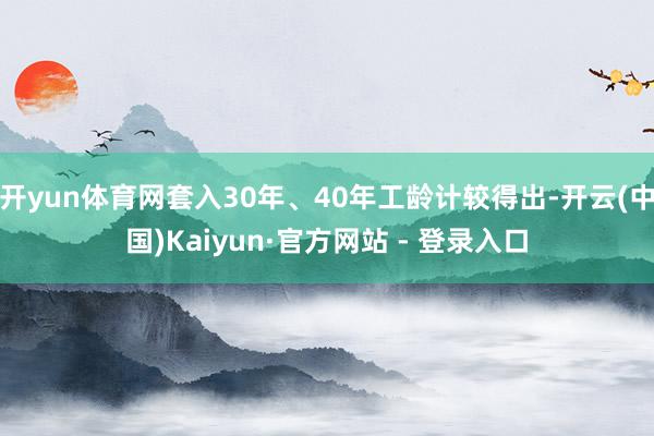 开yun体育网套入30年、40年工龄计较得出-开云(中国)Kaiyun·官方网站 - 登录入口