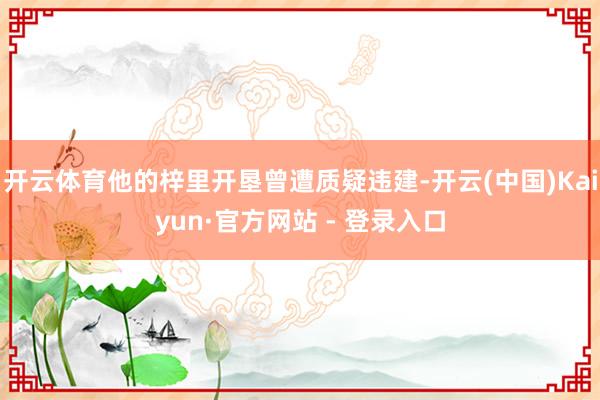 开云体育他的梓里开垦曾遭质疑违建-开云(中国)Kaiyun·官方网站 - 登录入口
