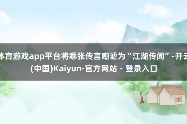 体育游戏app平台将乖张传言嘲谑为“江湖传闻”-开云(中国)Kaiyun·官方网站 - 登录入口