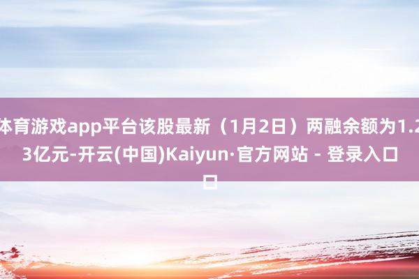 体育游戏app平台该股最新(1月2日)两融余额为1.23亿元-开云(中国)Kaiyun·官方网站 - 登录入口
