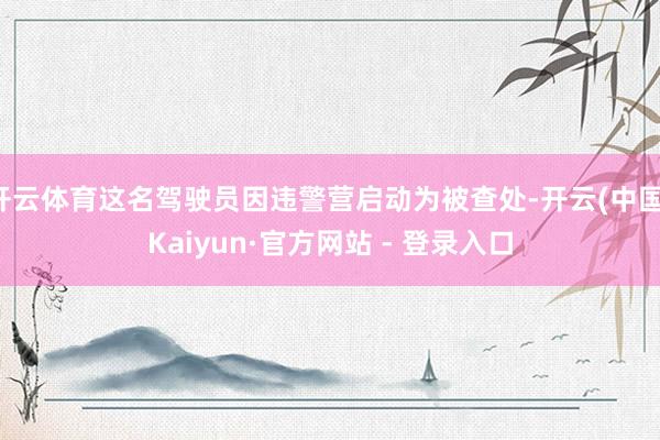 开云体育这名驾驶员因违警营启动为被查处-开云(中国)Kaiyun·官方网站 - 登录入口