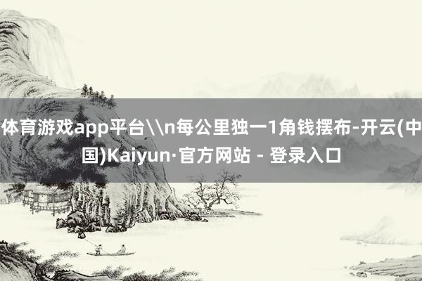 体育游戏app平台\n每公里独一1角钱摆布-开云(中国)Kaiyun·官方网站 - 登录入口