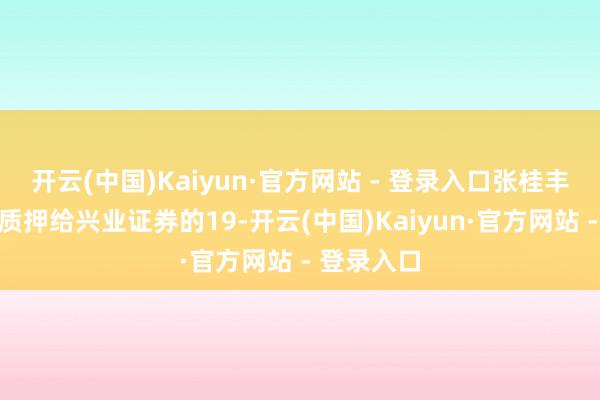 开云(中国)Kaiyun·官方网站 - 登录入口张桂丰先生将其质押给兴业证券的19-开云(中国)Kaiyun·官方网站 - 登录入口