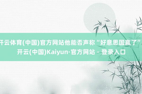 开云体育(中国)官方网站他能否声称“好意思国赢了”-开云(中国)Kaiyun·官方网站 - 登录入口