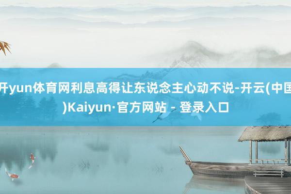 开yun体育网利息高得让东说念主心动不说-开云(中国)Kaiyun·官方网站 - 登录入口