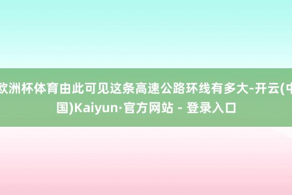欧洲杯体育由此可见这条高速公路环线有多大-开云(中国)Kaiyun·官方网站 - 登录入口