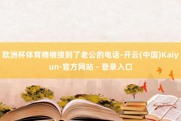 欧洲杯体育楠楠接到了老公的电话-开云(中国)Kaiyun·官方网站 - 登录入口
